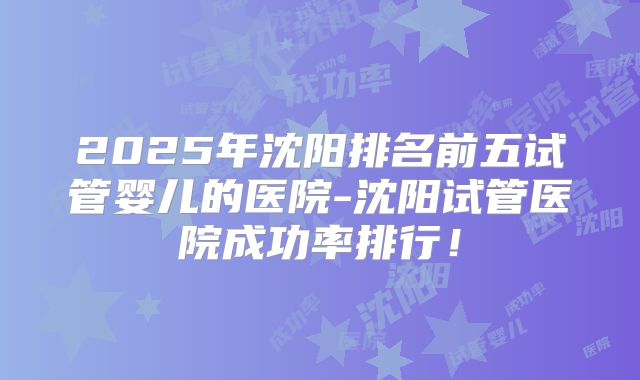 2025年沈阳排名前五试管婴儿的医院-沈阳试管医院成功率排行！