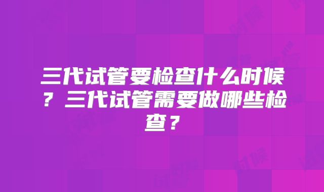 三代试管要检查什么时候?三代试管需要做哪些检查?