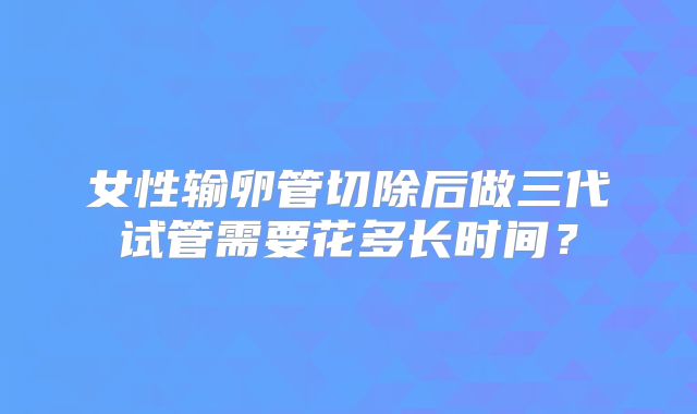 女性输卵管切除后做三代试管需要花多长时间？
