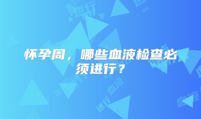 怀孕周，哪些血液检查必须进行？