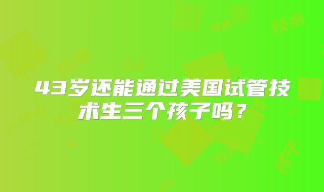 43岁还能通过美国试管技术生三个孩子吗？