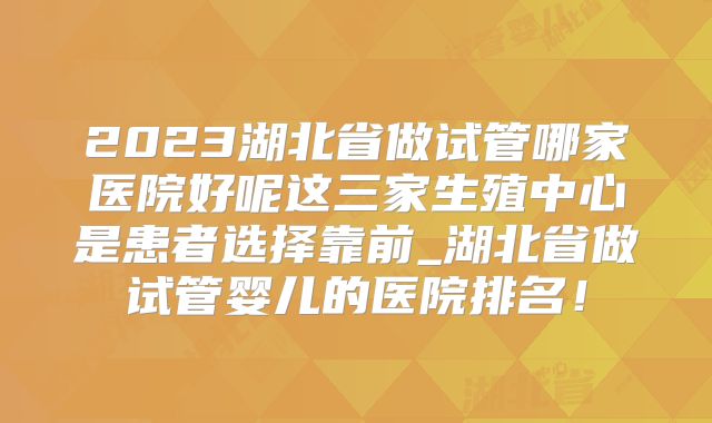 2023湖北省做试管哪家医院好呢这三家生殖中心是患者选择靠前_湖北省做试管婴儿的医院排名！