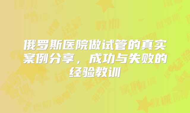 俄罗斯医院做试管的真实案例分享，成功与失败的经验教训