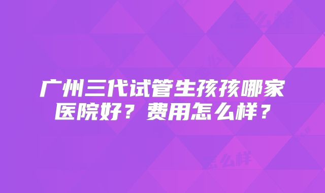广州三代试管生孩孩哪家医院好?费用怎么样?