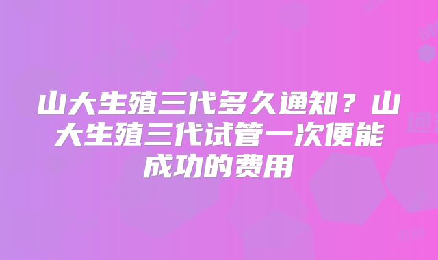 山大生殖三代多久通知？山大生殖三代试管一次便能成功的费用