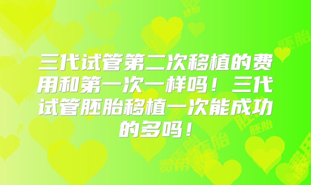 三代试管第二次移植的费用和第一次一样吗！三代试管胚胎移植一次能成功的多吗！