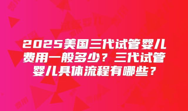 2025美国三代试管婴儿费用一般多少?三代试管婴儿具体流程有哪些?