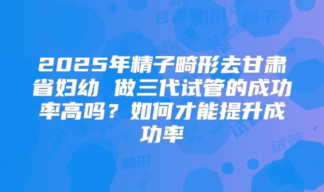 2025年精子畸形去甘肃省妇幼 做三代试管的成功率高吗？如何才能提升成功率
