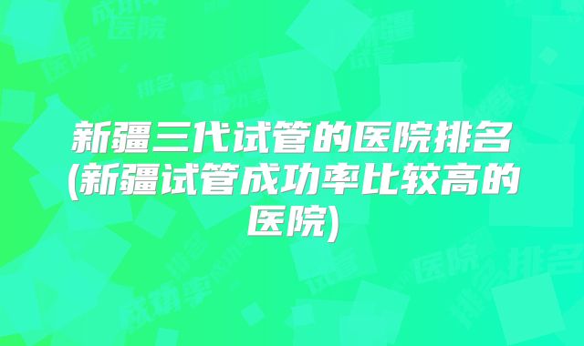 新疆三代试管的医院排名(新疆试管成功率比较高的医院)