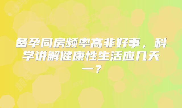 备孕同房频率高非好事，科学讲解健康性生活应几天一？