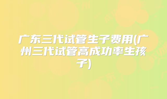 广东三代试管生子费用(广州三代试管高成功率生孩子)