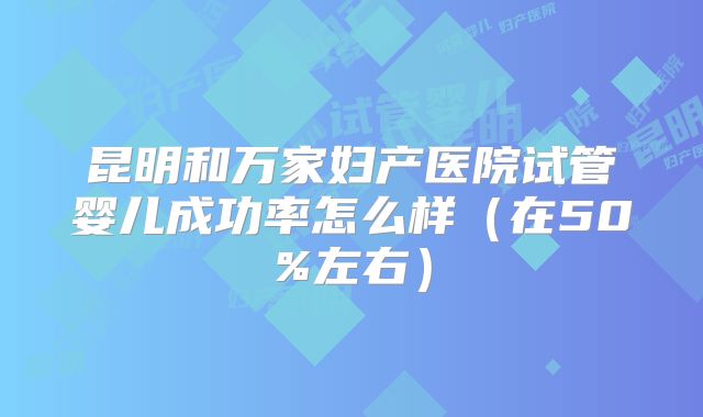 昆明和万家妇产医院试管婴儿成功率怎么样（在50%左右）