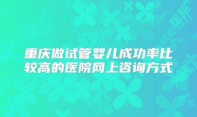 重庆做试管婴儿成功率比较高的医院网上咨询方式