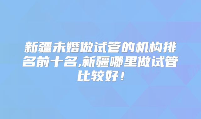 新疆未婚做试管的机构排名前十名,新疆哪里做试管比较好！