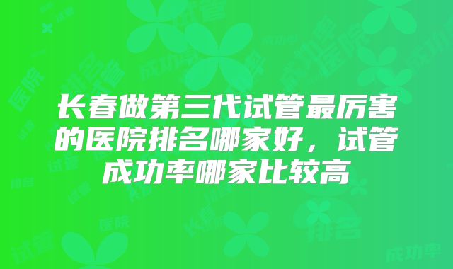 长春做第三代试管最厉害的医院排名哪家好，试管成功率哪家比较高