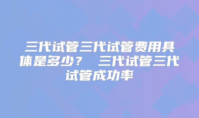 三代试管三代试管费用具体是多少？ 三代试管三代试管成功率