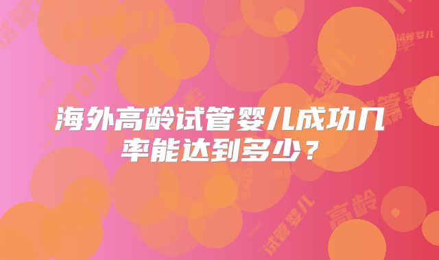 海外高龄试管婴儿成功几率能达到多少?