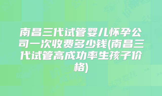 南昌三代试管婴儿怀孕公司一次收费多少钱(南昌三代试管高成功率生孩子价格)