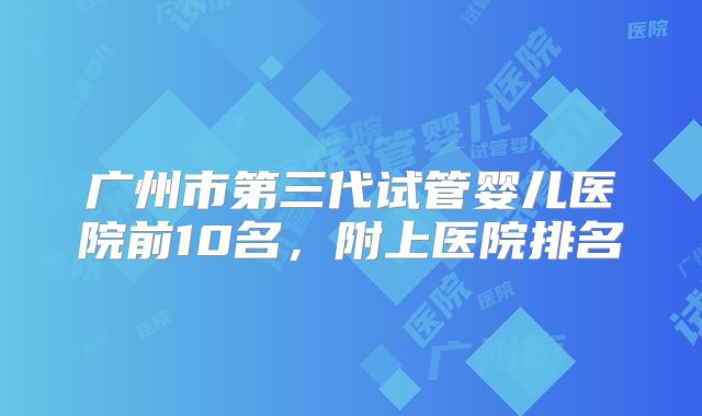 广州市第三代试管婴儿医院前10名，附上医院排名