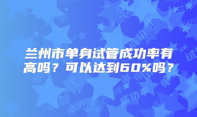 兰州市单身试管成功率有高吗？可以达到60%吗？