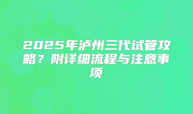 2025年泸州三代试管攻略？附详细流程与注意事项