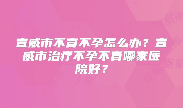 宣威市不育不孕怎么办？宣威市治疗不孕不育哪家医院好？