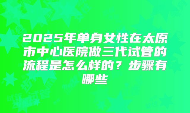 2025年单身女性在太原市中心医院做三代试管的流程是怎么样的?步骤有哪些