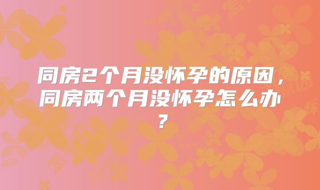 同房2个月没怀孕的原因，同房两个月没怀孕怎么办？
