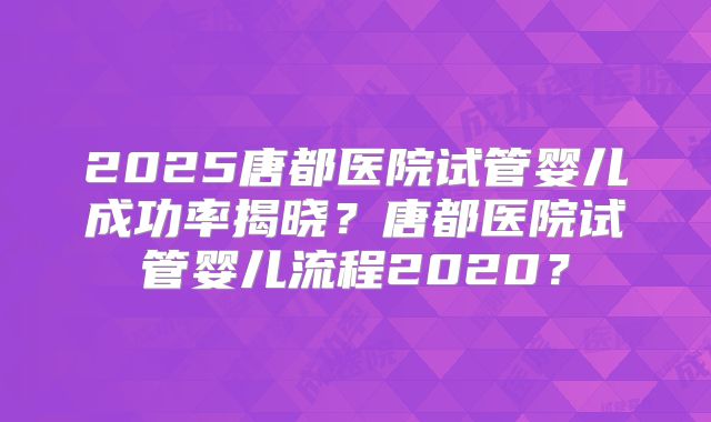 2025唐都医院试管婴儿成功率揭晓？唐都医院试管婴儿流程2020？