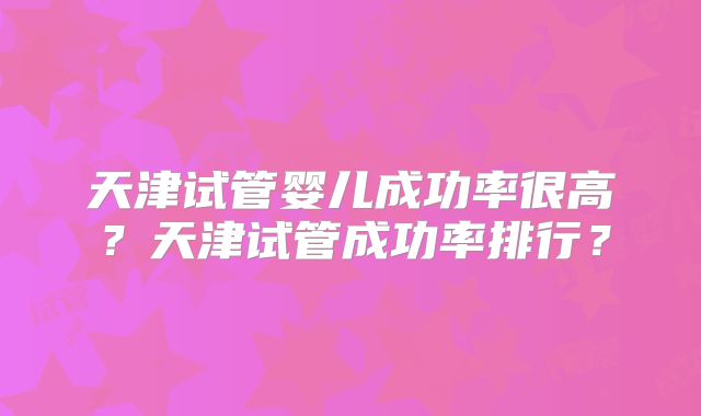 天津试管婴儿成功率很高？天津试管成功率排行？