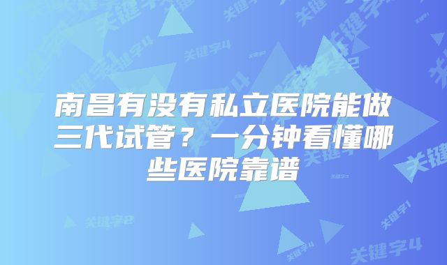 南昌有没有私立医院能做三代试管？一分钟看懂哪些医院靠谱