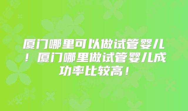 厦门哪里可以做试管婴儿！厦门哪里做试管婴儿成功率比较高！