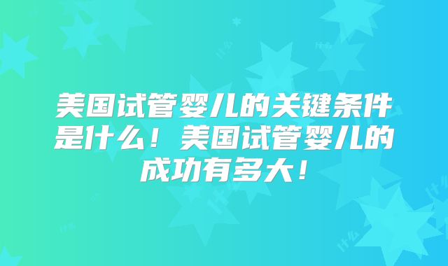 美国试管婴儿的关键条件是什么！美国试管婴儿的成功有多大！