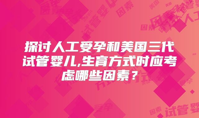 探讨人工受孕和美国三代试管婴儿,生育方式时应考虑哪些因素?