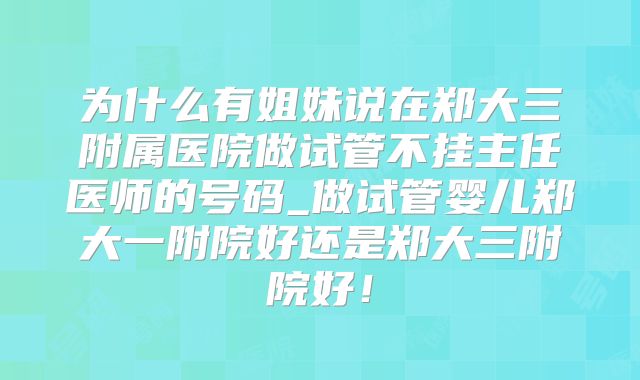 为什么有姐妹说在郑大三附属医院做试管不挂主任医师的号码_做试管婴儿郑大一附院好还是郑大三附院好！