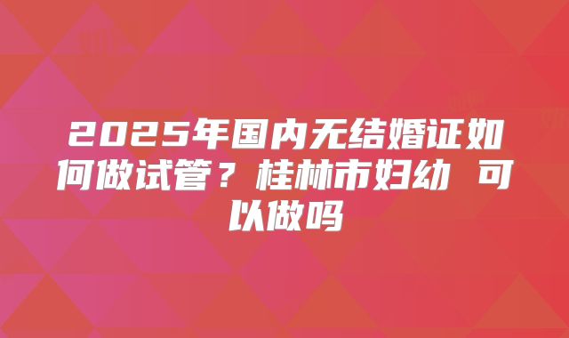 2025年国内无结婚证如何做试管？桂林市妇幼 可以做吗