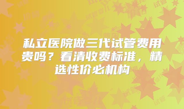 私立医院做三代试管费用贵吗？看清收费标准，精选性价必机构