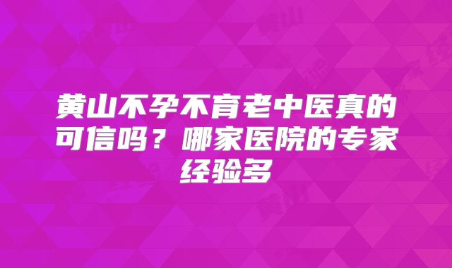黄山不孕不育老中医真的可信吗?哪家医院的专家经验多