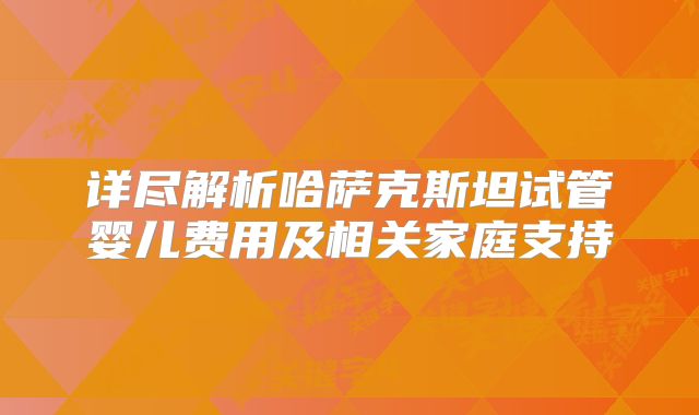 详尽解析哈萨克斯坦试管婴儿费用及相关家庭支持