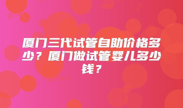 厦门三代试管自助价格多少？厦门做试管婴儿多少钱？