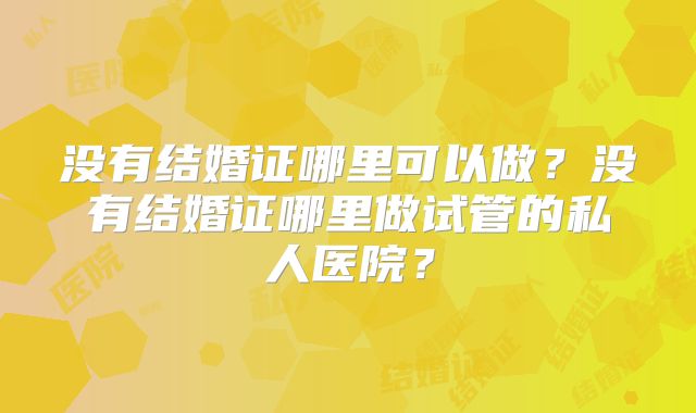 没有结婚证哪里可以做？没有结婚证哪里做试管的私人医院？