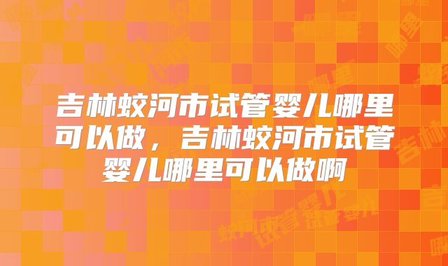 吉林蛟河市试管婴儿哪里可以做，吉林蛟河市试管婴儿哪里可以做啊