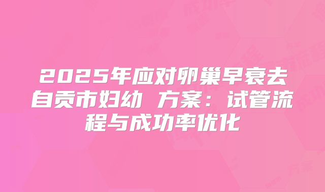 2025年应对卵巢早衰去自贡市妇幼 方案：试管流程与成功率优化