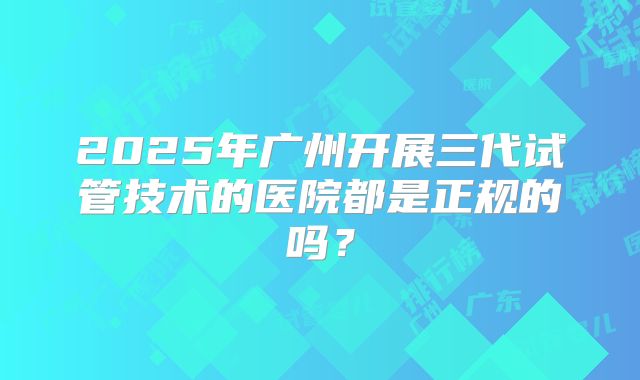 2025年广州开展三代试管技术的医院都是正规的吗？
