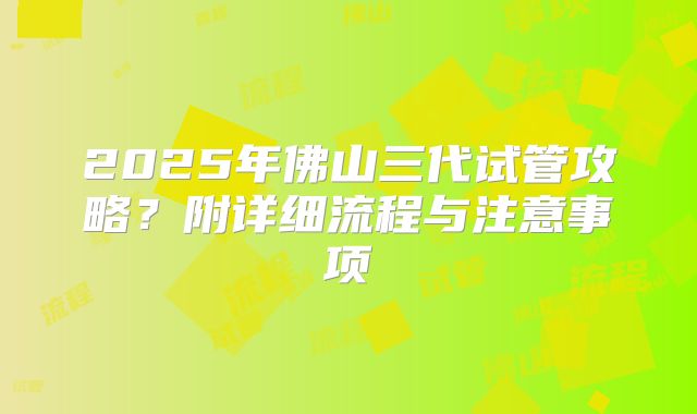 2025年佛山三代试管攻略？附详细流程与注意事项