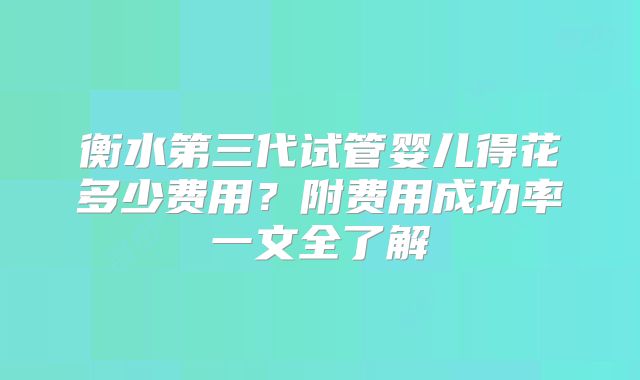 衡水第三代试管婴儿得花多少费用？附费用成功率一文全了解