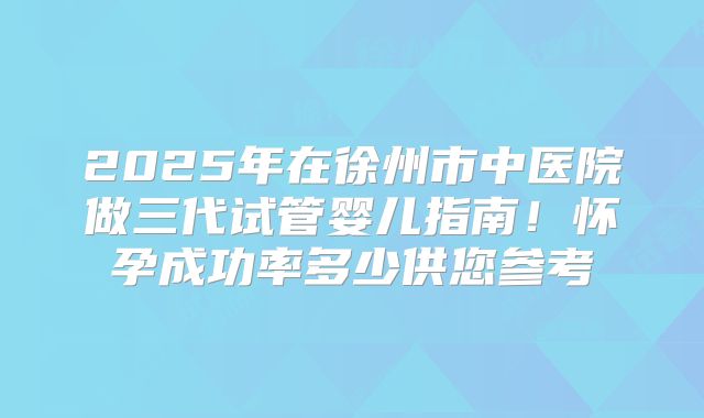 2025年在徐州市中医院做三代试管婴儿指南！怀孕成功率多少供您参考