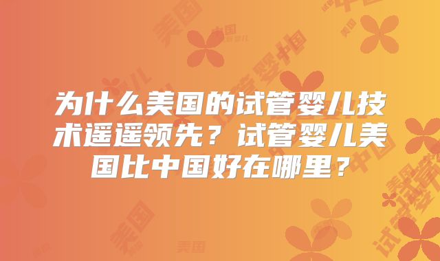 为什么美国的试管婴儿技术遥遥领先？试管婴儿美国比中国好在哪里？