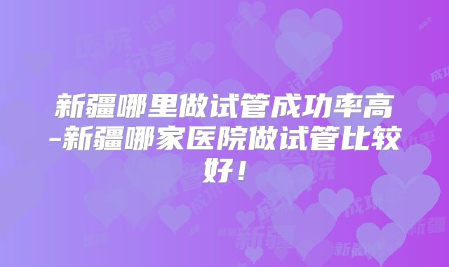 新疆哪里做试管成功率高-新疆哪家医院做试管比较好！