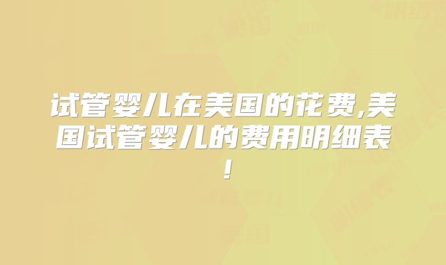 试管婴儿在美国的花费,美国试管婴儿的费用明细表！